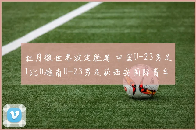 杜月徵世界波定胜局 中国U-23男足1比0越南U-23男足获西安国际青年足球锦标赛亚军